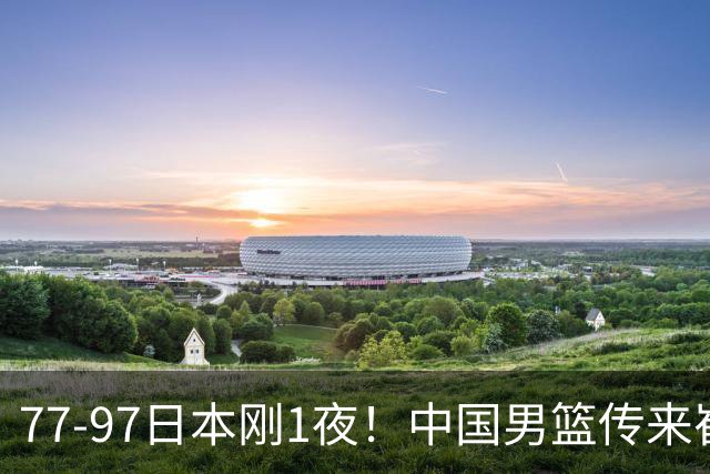 77-97日本刚1夜！中国男篮传来崔永熙消息，胡明轩说的很实在也很清醒